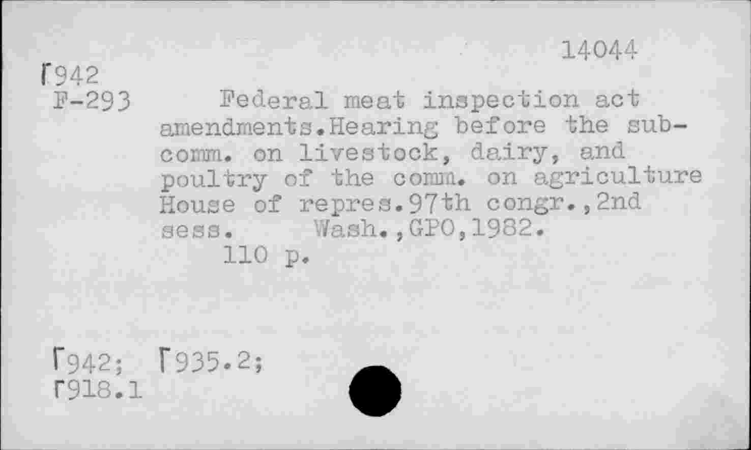 ﻿F942
F-293
14044
Federal meat inspection act amendments.Hearing before the subcomm. on livestock, dairy, and poultry of the comm, on agriculture House of repres.97th congr.,2nd sess. Wash.,GPO,1982.
110 p.
f942;	T935-2;
T918.1